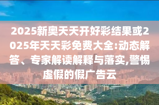 2025新奥天天开好彩结果或2025年天天彩免费大全:动态解答、专家解读解释与落实,警惕虚假的假广告云